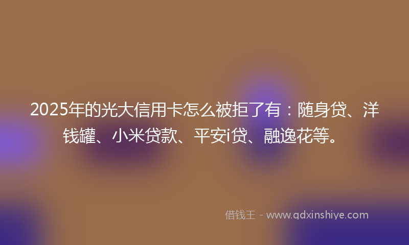 2025年的光大信用卡怎么被拒了有：随身贷、洋钱罐、小米贷款、平安i贷、融逸花等。