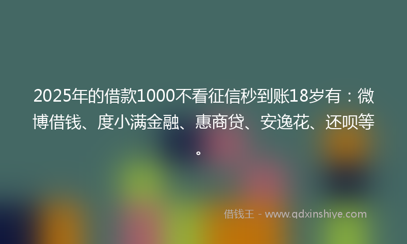 2025年的借款1000不看征信秒到账18岁有：微博借钱、度小满金融、惠商贷、安逸花、还呗等。