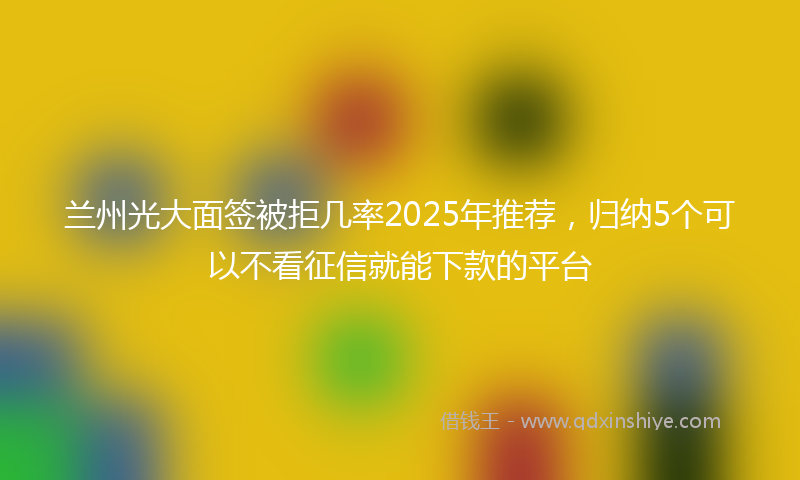 兰州光大面签被拒几率2025年推荐，归纳5个可以不看征信就能下款的平台