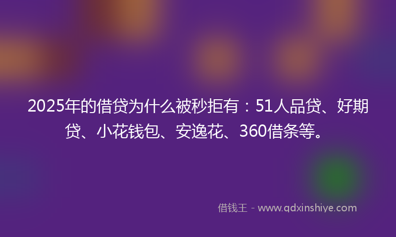 2025年的借贷为什么被秒拒有：51人品贷、好期贷、小花钱包、安逸花、360借条等。