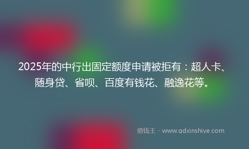 2025年的中行出固定额度申请被拒有：超人卡、随身贷、省呗、百度有钱花、融逸花等。