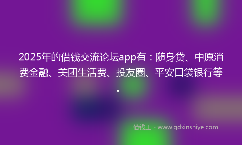 2025年的借钱交流论坛app有：随身贷、中原消费金融、美团生活费、投友圈、平安口袋银行等。