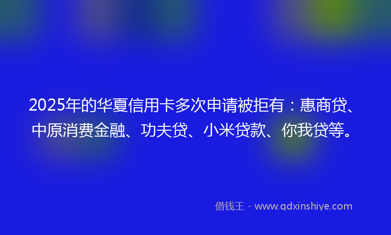 2025年的华夏信用卡多次申请被拒有：惠商贷、中原消费金融、功夫贷、小米贷款、你我贷等。