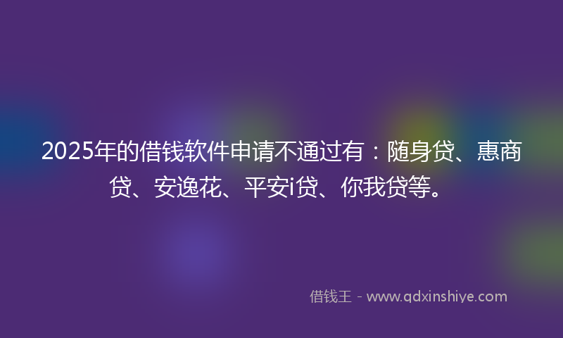 2025年的借钱软件申请不通过有：随身贷、惠商贷、安逸花、平安i贷、你我贷等。