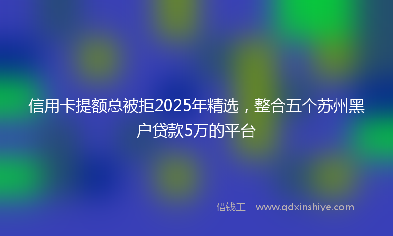 信用卡提额总被拒2025年精选，整合五个苏州黑户贷款5万的平台