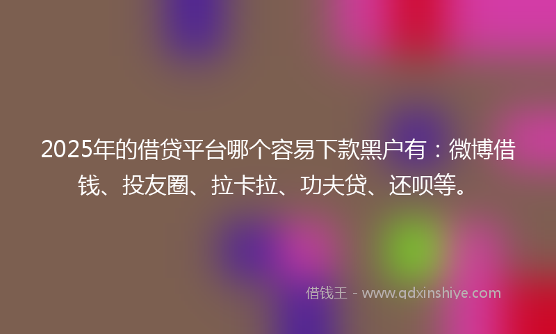 2025年的借贷平台哪个容易下款黑户有：微博借钱、投友圈、拉卡拉、功夫贷、还呗等。