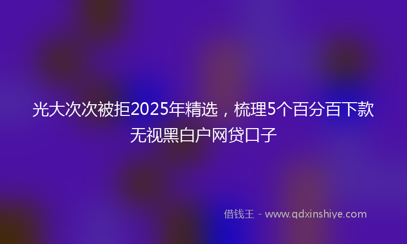 光大次次被拒2025年精选，梳理5个百分百下款无视黑白户网贷口子