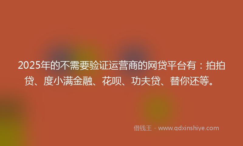 2025年的不需要验证运营商的网贷平台有：拍拍贷、度小满金融、花呗、功夫贷、替你还等。