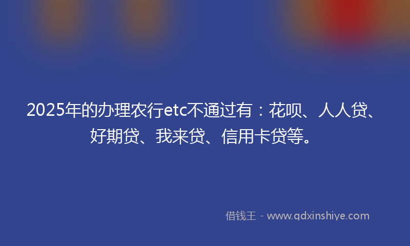 2025年的办理农行etc不通过有：花呗、人人贷、好期贷、我来贷、信用卡贷等。