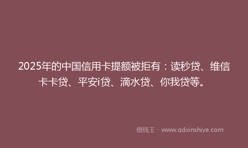 2025年的中国信用卡提额被拒有：读秒贷、维信卡卡贷、平安i贷、滴水贷、你我贷等。