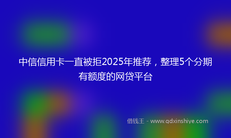 中信信用卡一直被拒2025年推荐,整理5个分期有额度的网贷平台