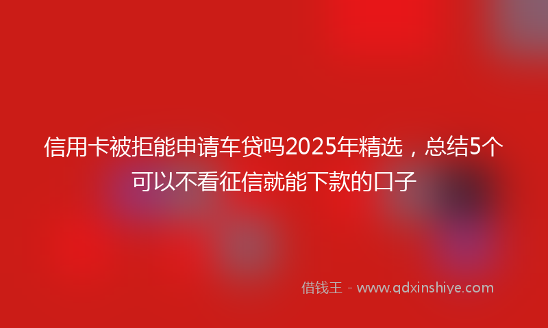 信用卡被拒能申请车贷吗2025年精选，总结5个可以不看征信就能下款的口子