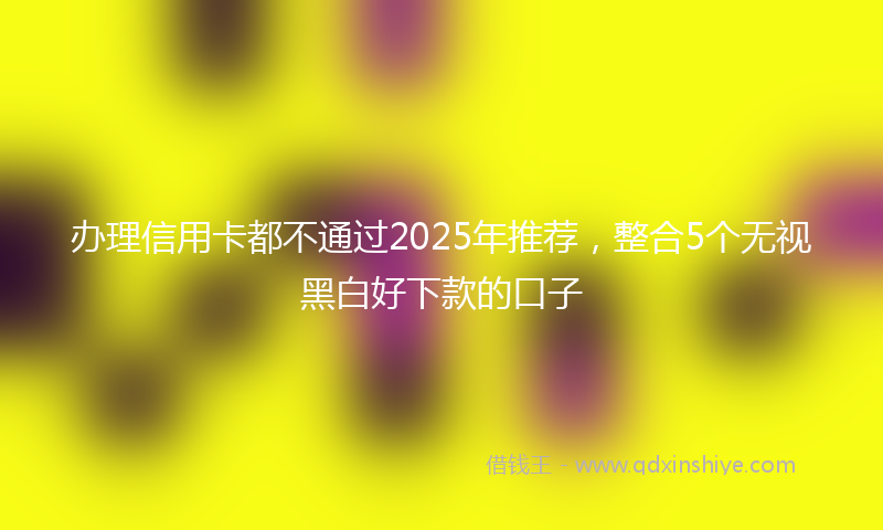 办理信用卡都不通过2025年推荐，整合5个无视黑白好下款的口子
