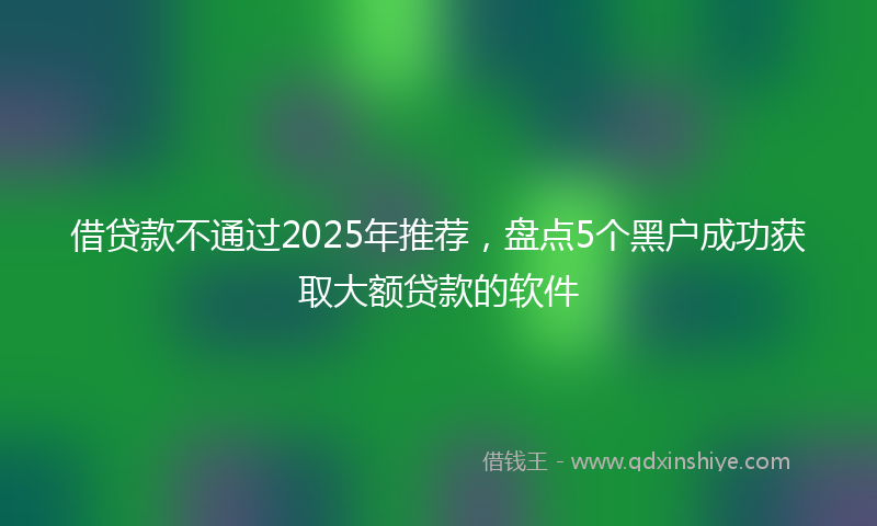 借贷款不通过2025年推荐，盘点5个黑户成功获取大额贷款的软件