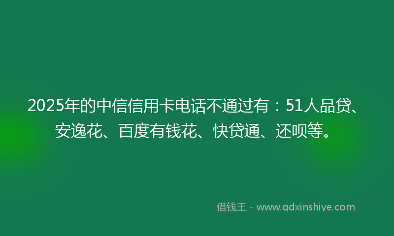 2025年的中信信用卡电话不通过有：51人品贷、安逸花、百度有钱花、快贷通、还呗等。