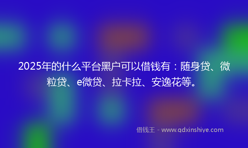 2025年的什么平台黑户可以借钱有：随身贷、微粒贷、e微贷、拉卡拉、安逸花等。