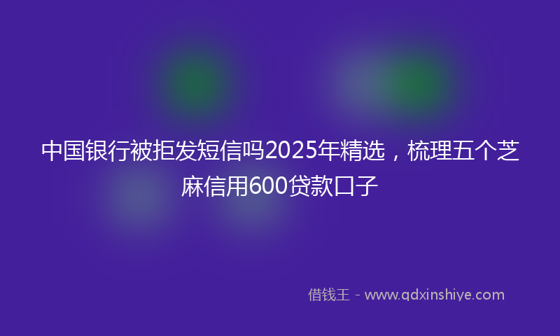 中国银行被拒发短信吗2025年精选，梳理五个芝麻信用600贷款口子