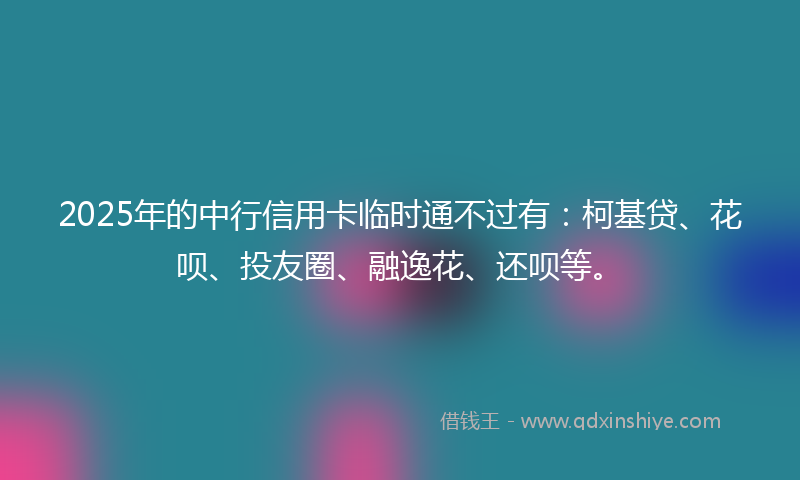 2025年的中行信用卡临时通不过有：柯基贷、花呗、投友圈、融逸花、还呗等。