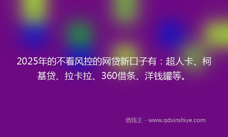 2025年的不看风控的网贷新口子有：超人卡、柯基贷、拉卡拉、360借条、洋钱罐等。