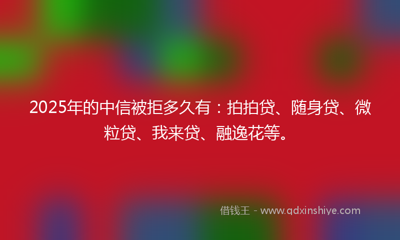 2025年的中信被拒多久有：拍拍贷、随身贷、微粒贷、我来贷、融逸花等。