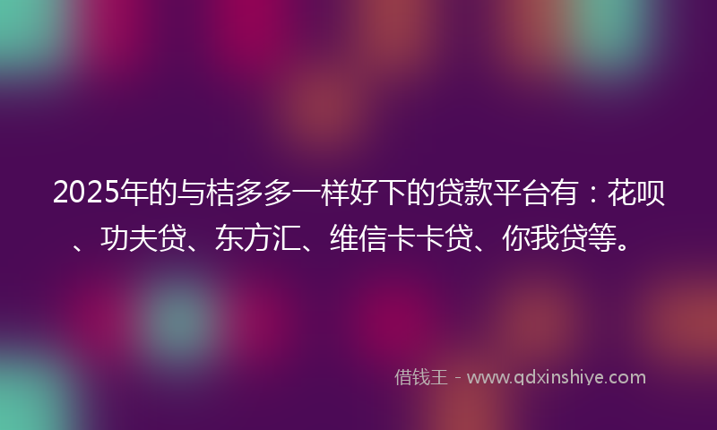 2025年的与桔多多一样好下的贷款平台有：花呗、功夫贷、东方汇、维信卡卡贷、你我贷等。