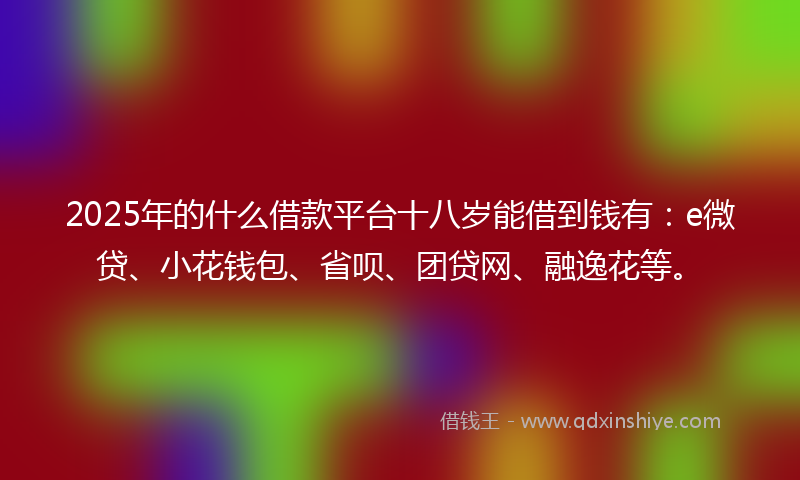 2025年的什么借款平台十八岁能借到钱有：e微贷、小花钱包、省呗、团贷网、融逸花等。