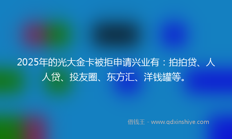 2025年的光大金卡被拒申请兴业有：拍拍贷、人人贷、投友圈、东方汇、洋钱罐等。