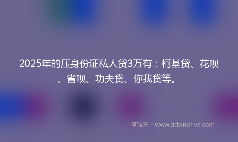 2025年的压身份证私人贷3万有：柯基贷、花呗、省呗、功夫贷、你我贷等。