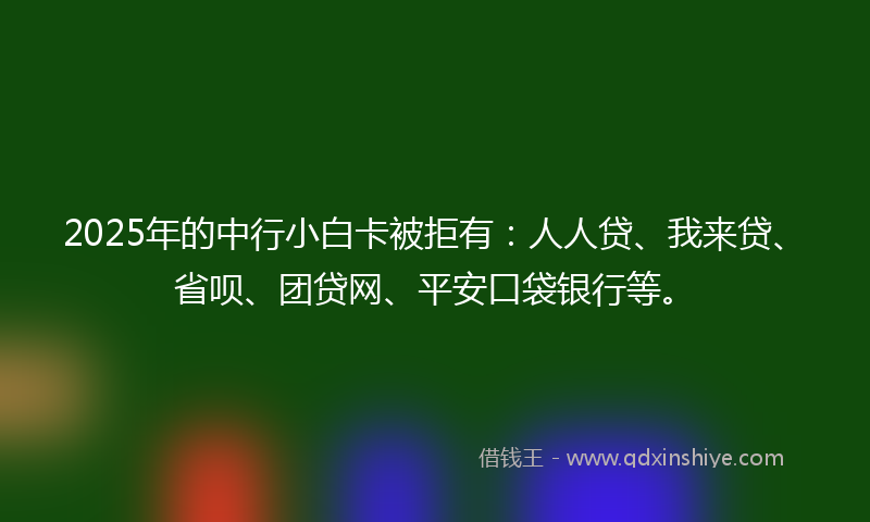 2025年的中行小白卡被拒有：人人贷、我来贷、省呗、团贷网、平安口袋银行等。