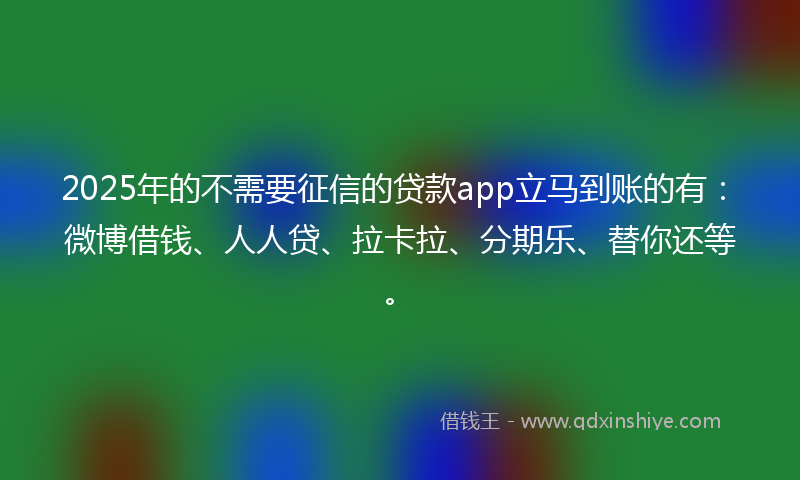 2025年的不需要征信的贷款app立马到账的有：微博借钱、人人贷、拉卡拉、分期乐、替你还等。