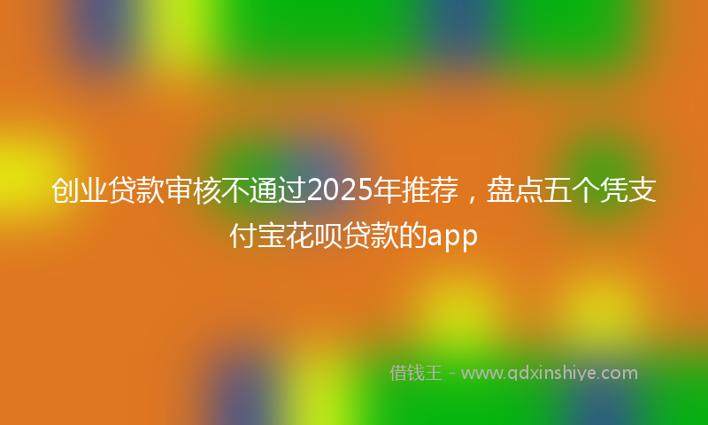 创业贷款审核不通过2025年推荐，盘点五个凭支付宝花呗贷款的app