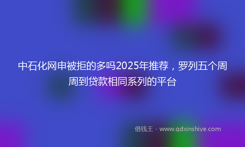 中石化网申被拒的多吗2025年推荐，罗列五个周周到贷款相同系列的平台