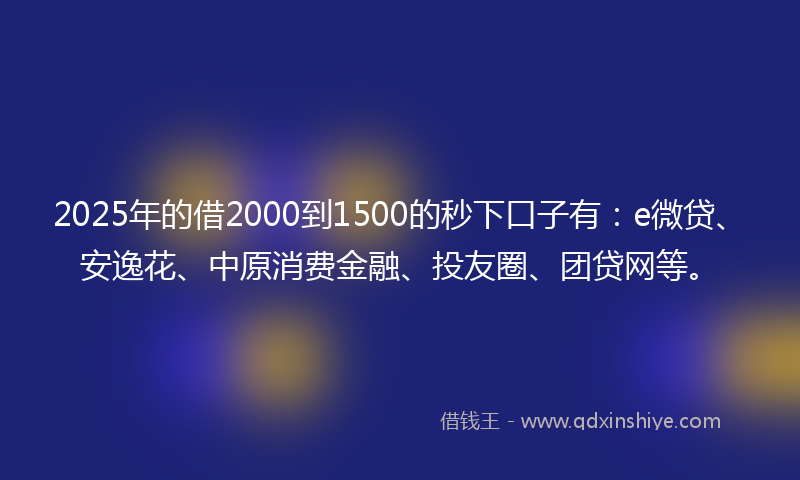 2025年的借2000到1500的秒下口子有：e微贷、安逸花、中原消费金融、投友圈、团贷网等。