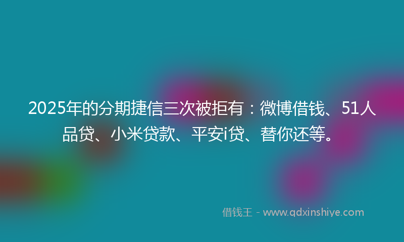 2025年的分期捷信三次被拒有：微博借钱、51人品贷、小米贷款、平安i贷、替你还等。