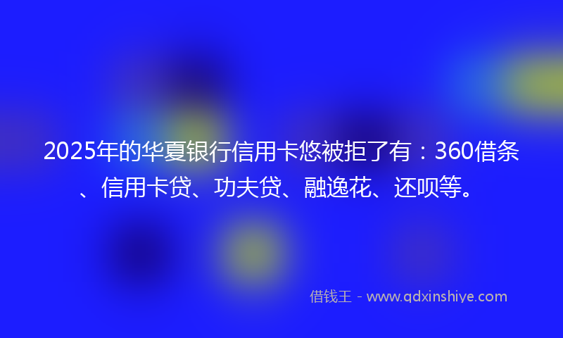2025年的华夏银行信用卡悠被拒了有：360借条、信用卡贷、功夫贷、融逸花、还呗等。