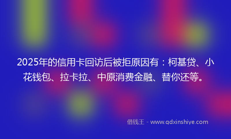 2025年的信用卡回访后被拒原因有：柯基贷、小花钱包、拉卡拉、中原消费金融、替你还等。