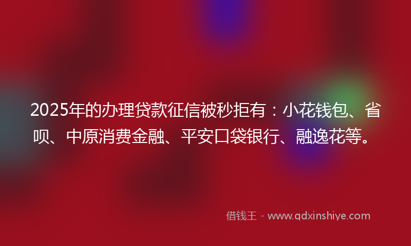 2025年的办理贷款征信被秒拒有：小花钱包、省呗、中原消费金融、平安口袋银行、融逸花等。