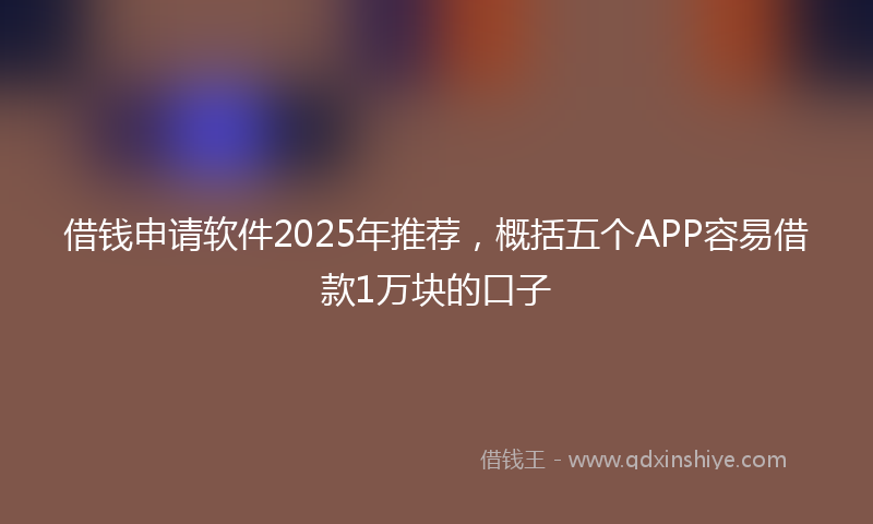 借钱申请软件2025年推荐，概括五个APP容易借款1万块的口子