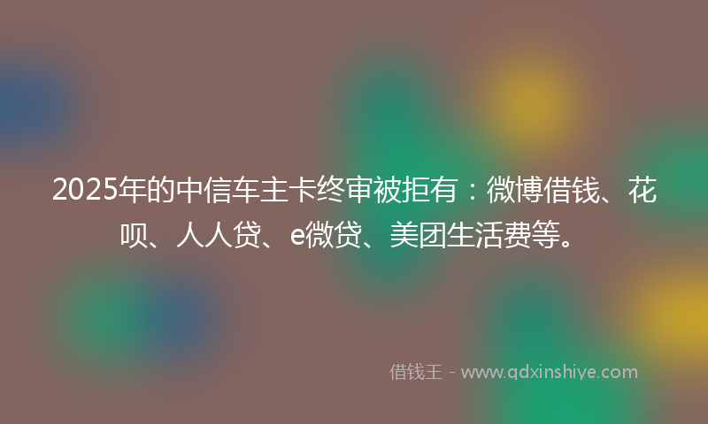 2025年的中信车主卡终审被拒有：微博借钱、花呗、人人贷、e微贷、美团生活费等。