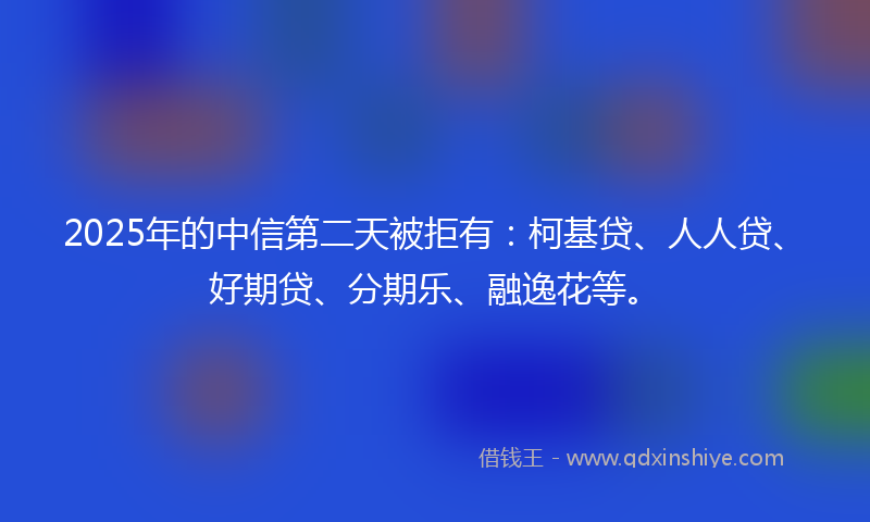 2025年的中信第二天被拒有：柯基贷、人人贷、好期贷、分期乐、融逸花等。