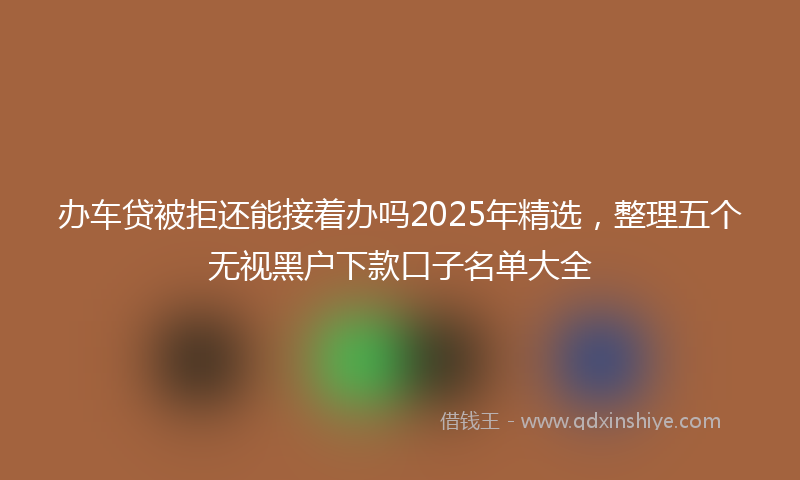 办车贷被拒还能接着办吗2025年精选，整理五个无视黑户下款口子名单大全