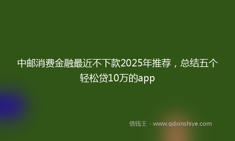 中邮消费金融最近不下款2025年推荐，总结五个轻松贷10万的app