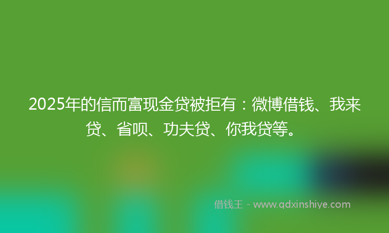 2025年的信而富现金贷被拒有：微博借钱、我来贷、省呗、功夫贷、你我贷等。