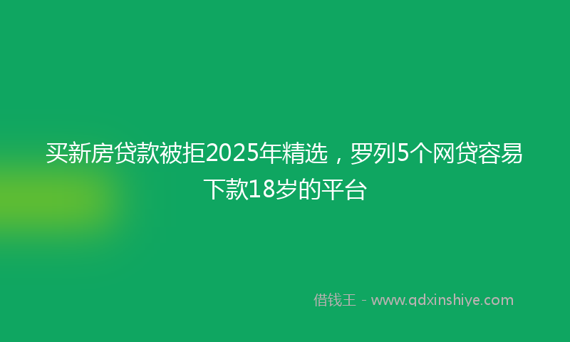 买新房贷款被拒2025年精选，罗列5个网贷容易下款18岁的平台
