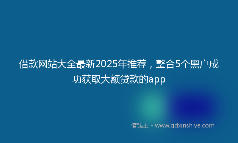 借款网站大全最新2025年推荐，整合5个黑户成功获取大额贷款的app