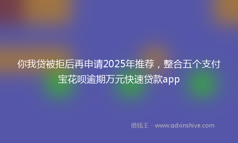 你我贷被拒后再申请2025年推荐，整合五个支付宝花呗逾期万元快速贷款app