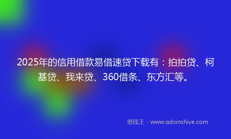 2025年的信用借款易借速贷下载有：拍拍贷、柯基贷、我来贷、360借条、东方汇等。
