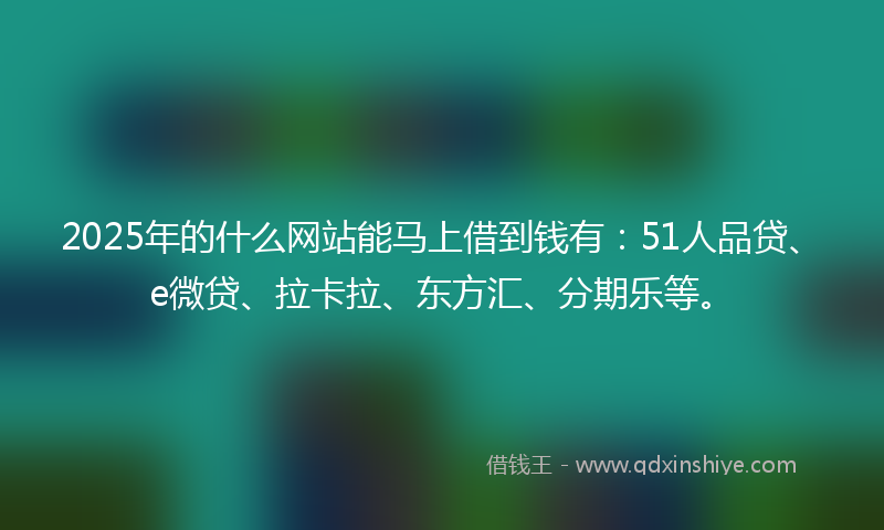2025年的什么网站能马上借到钱有：51人品贷、e微贷、拉卡拉、东方汇、分期乐等。