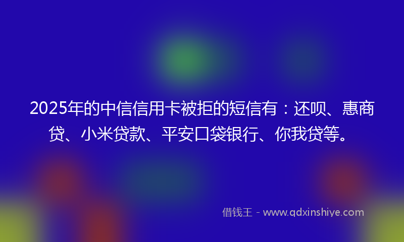 2025年的中信信用卡被拒的短信有：还呗、惠商贷、小米贷款、平安口袋银行、你我贷等。