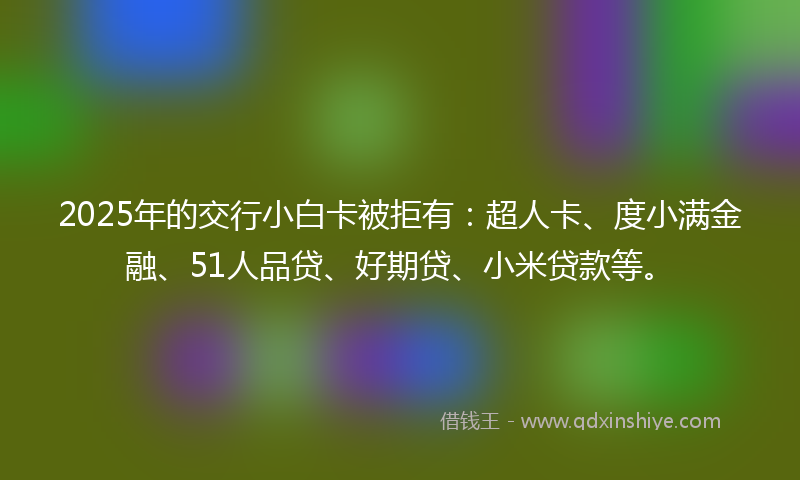 2025年的交行小白卡被拒有：超人卡、度小满金融、51人品贷、好期贷、小米贷款等。